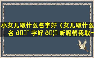 小女儿取什么名字好（女儿取什么名 🐯 字好 🦆 听呢帮我取一个）